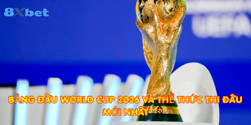Bảng đấu World Cup 2026 và thể thức thi đấu mới nhất